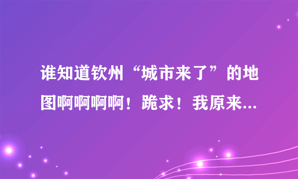 谁知道钦州“城市来了”的地图啊啊啊啊！跪求！我原来找到过的，现在找不到了！城市来了的官网也显示在修