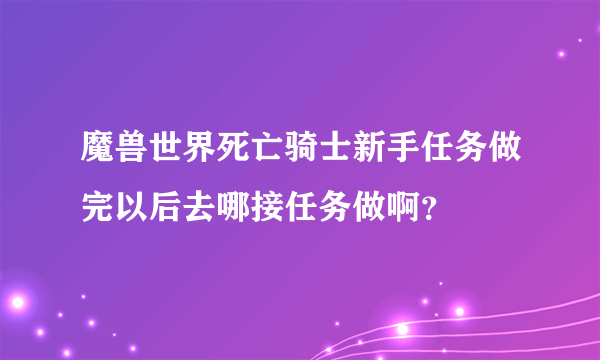 魔兽世界死亡骑士新手任务做完以后去哪接任务做啊？