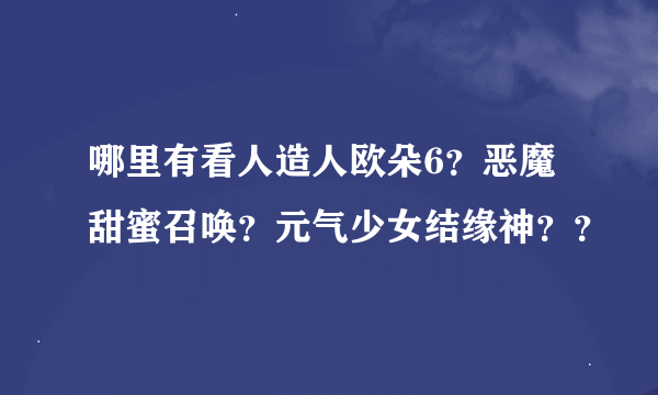 哪里有看人造人欧朵6？恶魔甜蜜召唤？元气少女结缘神？？