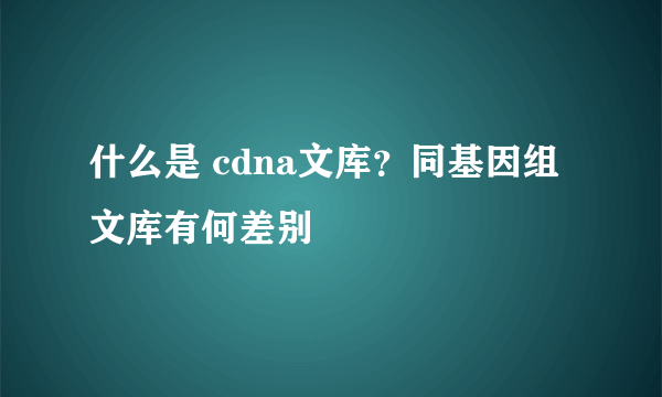 什么是 cdna文库？同基因组文库有何差别