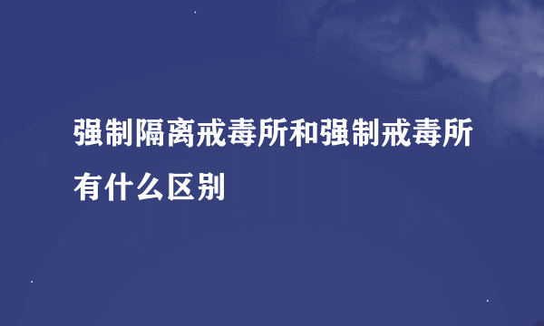 强制隔离戒毒所和强制戒毒所有什么区别