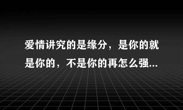 爱情讲究的是缘分，是你的就是你的，不是你的再怎么强求也求不来