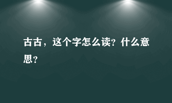 古古，这个字怎么读？什么意思？
