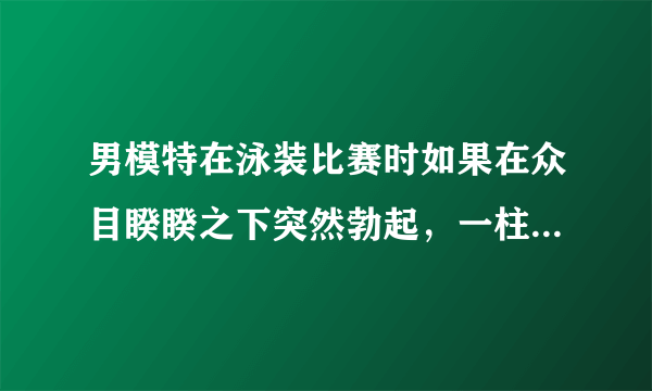 男模特在泳装比赛时如果在众目睽睽之下突然勃起，一柱擎天顶个大帐蓬,该多糗啊怎么办?