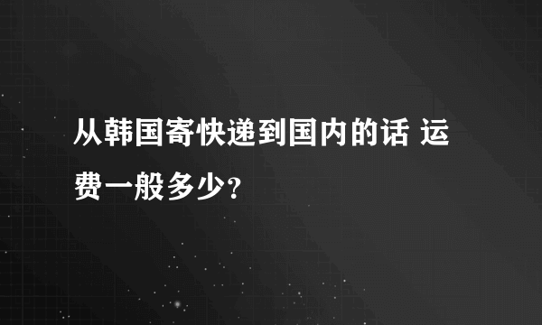 从韩国寄快递到国内的话 运费一般多少？