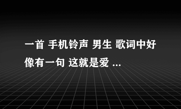 一首 手机铃声 男生 歌词中好像有一句 这就是爱 ，拜托大家帮忙找找了 。不是张杰的 这就是爱