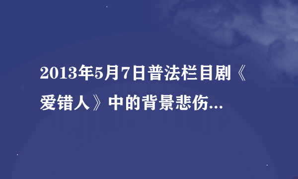 2013年5月7日普法栏目剧《爱错人》中的背景悲伤歌曲是？
