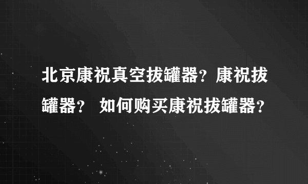 北京康祝真空拔罐器？康祝拔罐器？ 如何购买康祝拔罐器？