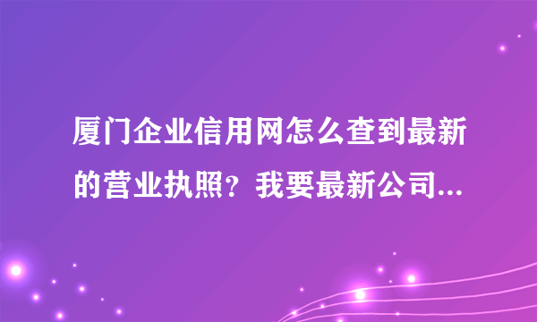 厦门企业信用网怎么查到最新的营业执照？我要最新公司名就可以了。