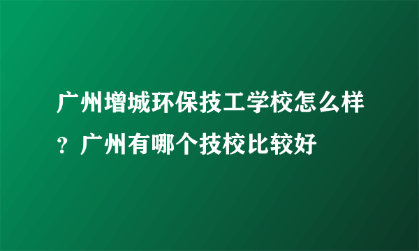 广州增城环保技工学校怎么样？广州有哪个技校比较好