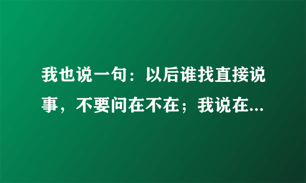 我也说一句：以后谁找直接说事，不要问在不在；我说在，万一你问我借钱怎么办；我说不在，要是你请喝那就