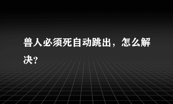 兽人必须死自动跳出，怎么解决？