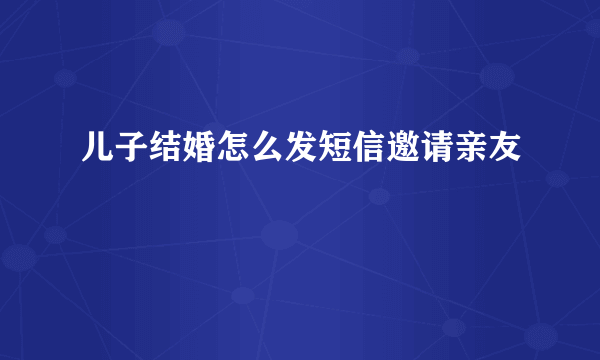 儿子结婚怎么发短信邀请亲友