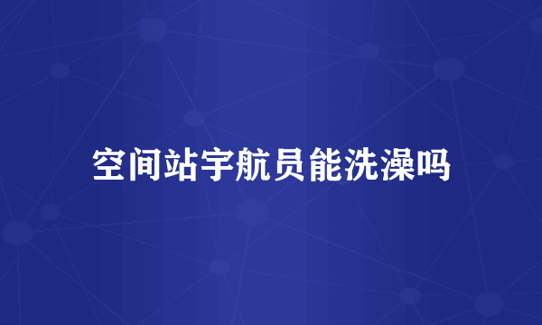 空间站宇航员能洗澡吗