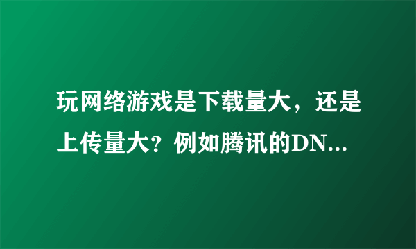 玩网络游戏是下载量大，还是上传量大？例如腾讯的DNF（地下城与勇士）这款游戏，谢谢