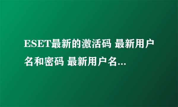 ESET最新的激活码 最新用户名和密码 最新用户名和密码 最新用户名和密码 最新用户名和密码