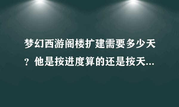 梦幻西游阁楼扩建需要多少天?他是按进度算的还是按天算的呢?如果按进度算进度多少算扩建完成?
