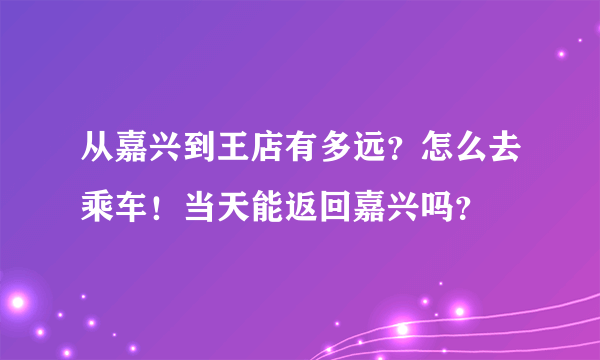 从嘉兴到王店有多远？怎么去乘车！当天能返回嘉兴吗？