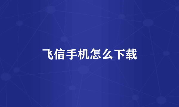 飞信手机怎么下载