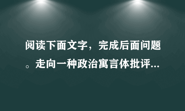 阅读下面文字，完成后面问题。走向一种政治寓言体批评这是一个到处都充斥着批评与批判的时代。各路“公知