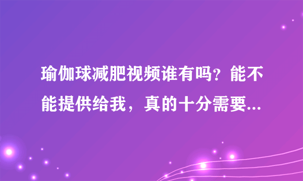 瑜伽球减肥视频谁有吗？能不能提供给我，真的十分需要！谢谢！
