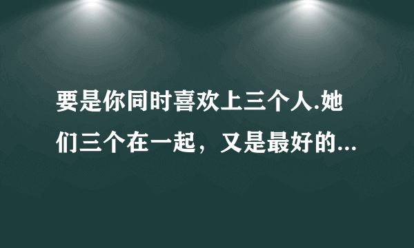 要是你同时喜欢上三个人.她们三个在一起,又是最好的朋友.该怎么办?