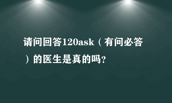 请问回答120ask（有问必答）的医生是真的吗？
