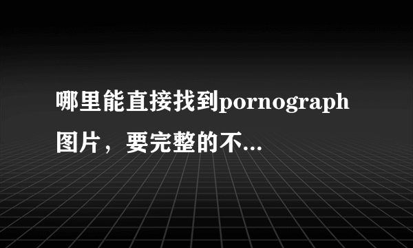 哪里能直接找到pornograph图片，要完整的不要注册才能看的