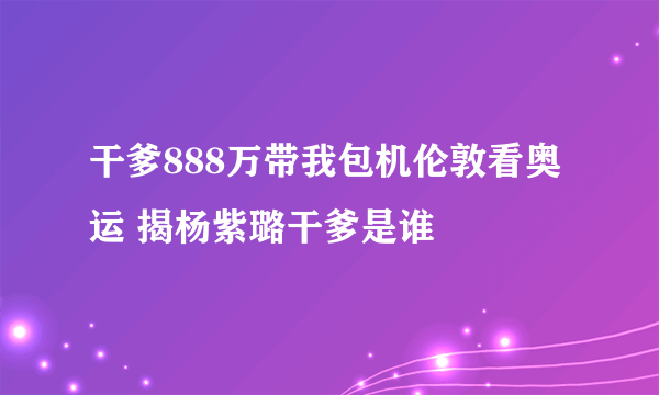 干爹888万带我包机伦敦看奥运 揭杨紫璐干爹是谁