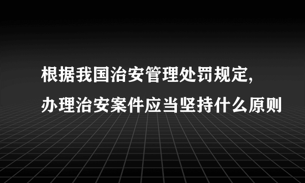 根据我国治安管理处罚规定,办理治安案件应当坚持什么原则