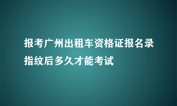 报考广州出租车资格证报名录指纹后多久才能考试