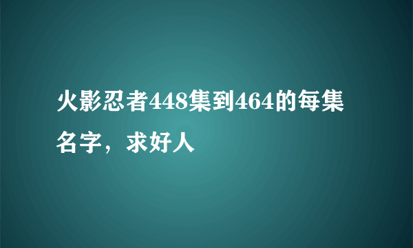 火影忍者448集到464的每集名字，求好人