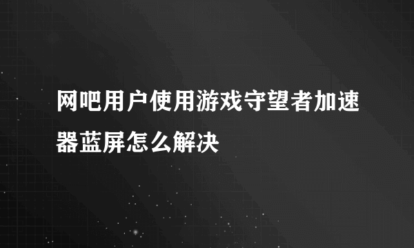 网吧用户使用游戏守望者加速器蓝屏怎么解决