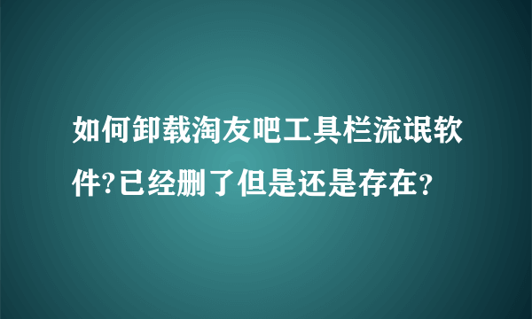 如何卸载淘友吧工具栏流氓软件?已经删了但是还是存在？