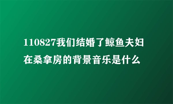 110827我们结婚了鲸鱼夫妇在桑拿房的背景音乐是什么