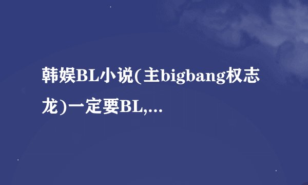韩娱BL小说(主bigbang权志龙)一定要BL,要穿越或重生,(如果实在没有的话,就不要穿越或重生,但一定要BL,...