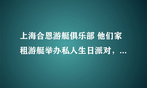 上海合恩游艇俱乐部 他们家租游艇举办私人生日派对，你们谁曾经租过？