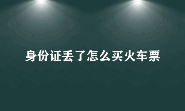 身份证丢了怎么买火车票