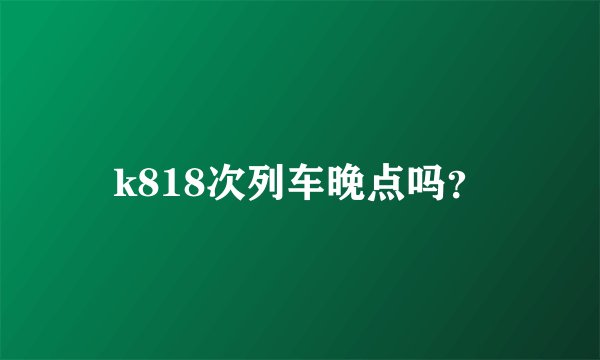 k818次列车晚点吗？