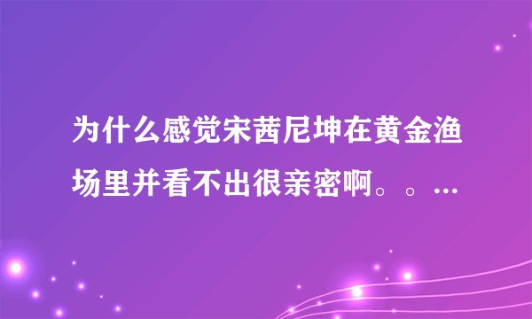 为什么感觉宋茜尼坤在黄金渔场里并看不出很亲密啊。。 尤其是尼坤 都没瞅宋茜几眼