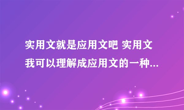 实用文就是应用文吧 实用文我可以理解成应用文的一种吗?如果不是的话那区别是什么呢