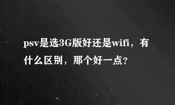 psv是选3G版好还是wifi，有什么区别，那个好一点？