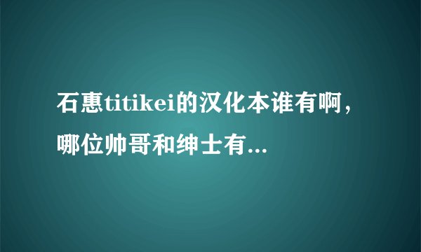 石惠titikei的汉化本谁有啊，哪位帅哥和绅士有啊，有的话，万分感谢发
