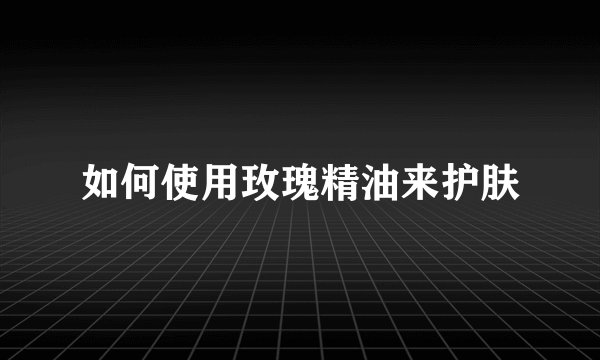 如何使用玫瑰精油来护肤