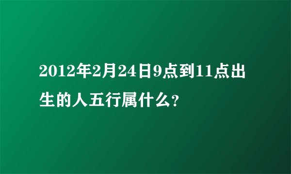 2012年2月24日9点到11点出生的人五行属什么？