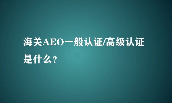 海关AEO一般认证/高级认证是什么？
