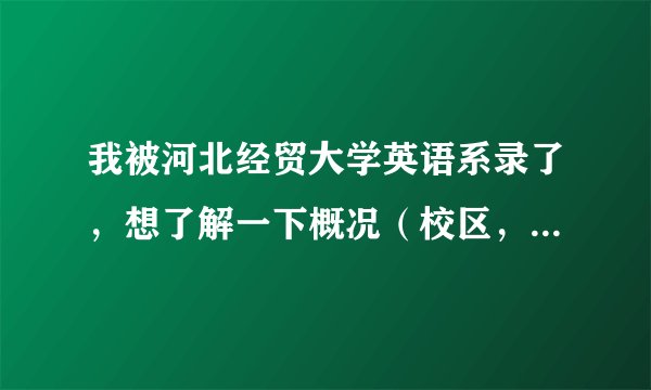 我被河北经贸大学英语系录了，想了解一下概况（校区，住宿，地理位置等）急！请各位帮帮忙。