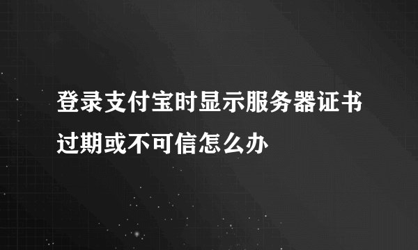 登录支付宝时显示服务器证书过期或不可信怎么办
