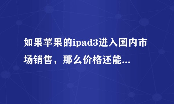 如果苹果的ipad3进入国内市场销售，那么价格还能降多少？现在的报价官网是wifi 16G 2988.