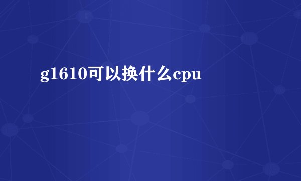 g1610可以换什么cpu